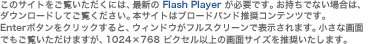 ���̃T�C�g���������������ɂ́A�ŐV�� Flash Player ���K�v�ł��B�������łȂ��ꍇ�́A�_�E�����[�h���Ă������������B�{�T�C�g�̓u���[�h�o���h�����R���e���c�ł��BEnter�{�^�����N���b�N����ƁA�E�B���h�E���t���X�N���[���ŕ\������܂��B�����ȉ�ʂł��������������܂����A1024�~768 �s�N�Z���ȏ�̉�ʃT�C�Y�𐄏��������܂��B
