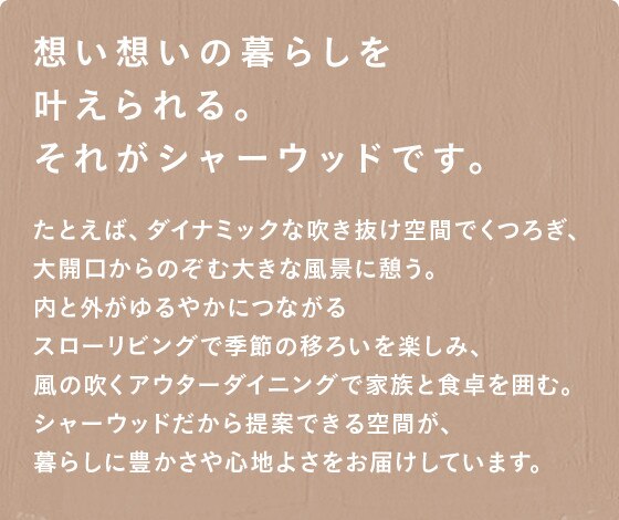 想い想いの暮らしを叶えられる。それがシャーウッドです。
たとえば、ダイナミックな吹き抜け空間でくつろぎ、
大開口からのぞむ大きな風景に憩う。
内と外がゆるやかにつながる
スローリビングで季節の移ろいを楽しみ、
風の吹くアウターダイニングで家族と食卓を囲む。
シャーウッドだから提案できる空間が、
暮らしに豊かさや心地よさをお届けしています。