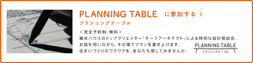 PLANNING TABLE プランニングテーブル に参加する＜完全予約制・無料＞積水ハウスのトップクリエイター「チーフアーキテクト」による特別な設計相談会。お話を伺いながら、その場でプランを書き上げます。住まいづくりのワクワクを、あなたも感じてみませんか。