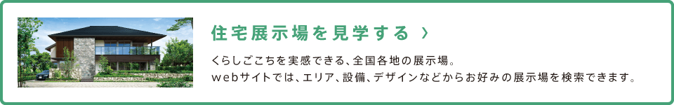 住宅展示場を見学する くらしごこちを実感できる、全国各地の展示場。webサイトでは、エリア、設備、デザインなどからお好みの展示場を検索できます。