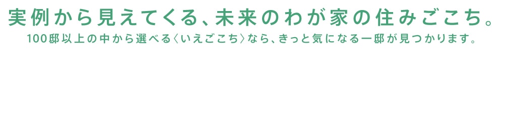 実例から見えてくる、未来のわが家の住みごこち。100邸以上の中から選べる〈いえごこち〉なら、きっと気になる一邸が見つかります。