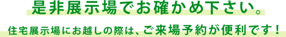 是非展示場でお確かめ下さい。住宅展示場にお越しの際は、ご来場予約が便利です!
