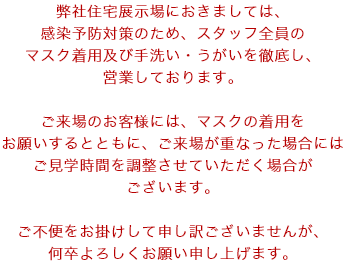 弊社住宅展示場におきましては、感染予防対策のため、スタッフ全員のマスク着用及び手洗い・うがいを徹底し、営業しております。ご来場のお客様には、マスクの着用をお願いするとともに、ご来場が重なった場合にはご見学時間を調整させていただく場合がございます。ご不便をお掛けして申し訳ございませんが、何卒よろしくお願い申し上げます。