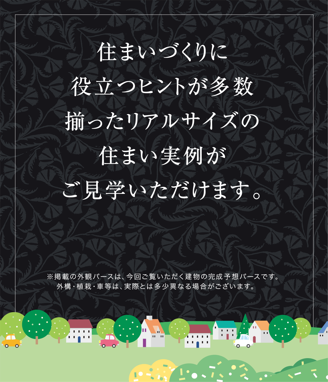住まいづくりに役立つヒントが多数揃ったリアルサイズの住まい実例がご見学いただけます。