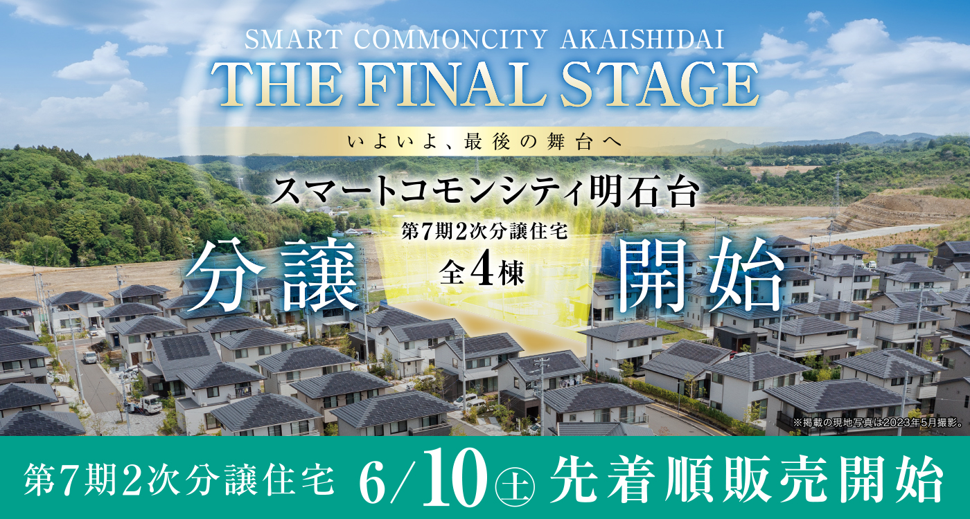 SMART COMMONCITY AKAISHIDAI
THE FINAL STAGE
いよいよ、最後の舞台へ
スマートコモンシティ明石台
第7期2次分譲住宅［全4棟］分譲開始
第7期2次分譲住宅 6/10（土）先着順販売開始