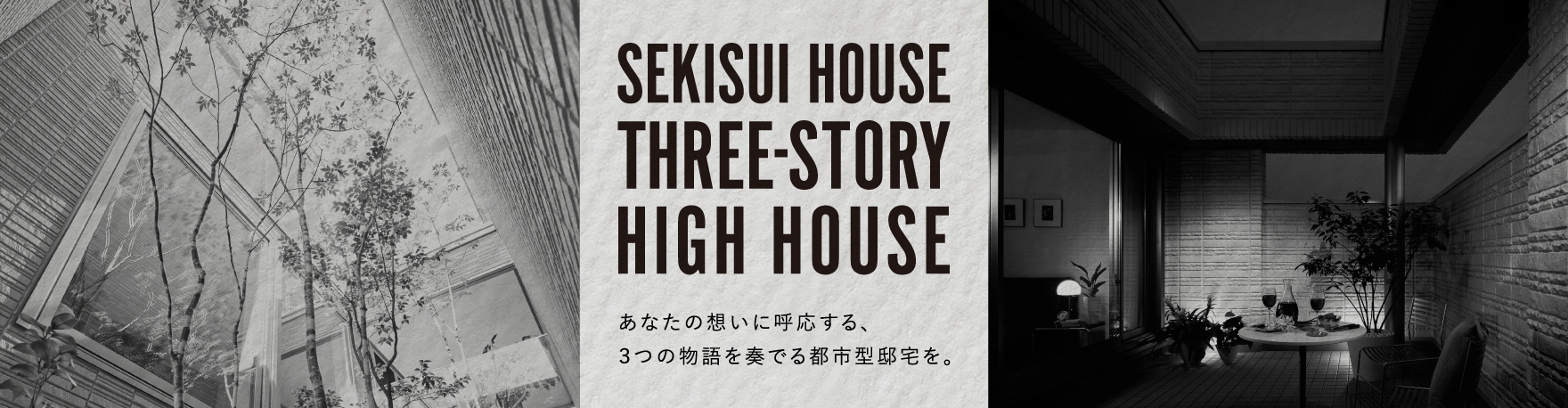 SEKISUI HOUSE
  THREE-STORY
  HIGH HOUSE
  あなたの想いに呼応する、3つの物語を奏でる都市型邸宅を。