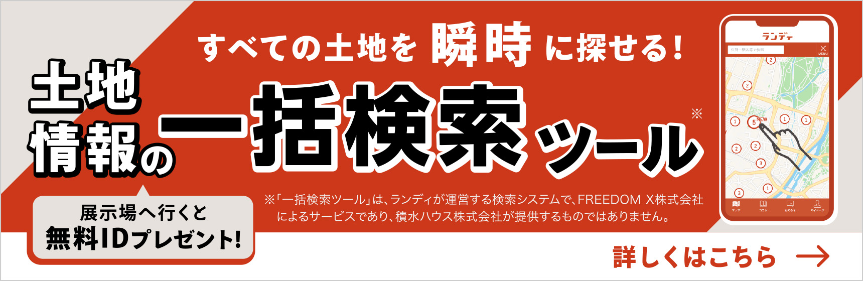 すべての土地を瞬時に探せる！
  「土地探しの万能ツール」
  展示場へ行くと無料IDプレゼント！