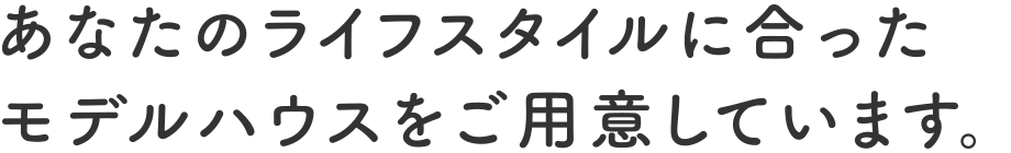 あなたのライフスタイルに合ったモデルハウスをご用意しています。