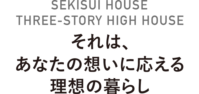 SEKISUI HOUSE THREE-STORY HIGH HOUSE それは、あなたの想いに応える理想の暮らし