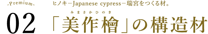 Premium2 ヒノキ－Japanese cypress－瑞宮をつくる材。 「美作檜」の構造材