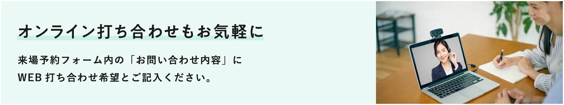 オンライン打ち合わせもお気軽に ご希望の方は「お問い合わせ内容」にWEB打ち合わせ希望とご記入ください。