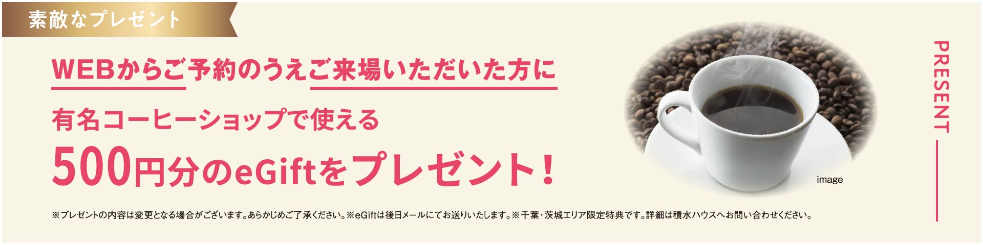 WEBからご予約のうえご来場いただいた方に有名コーヒーショップで使える500円分のeGiftをプレゼント！