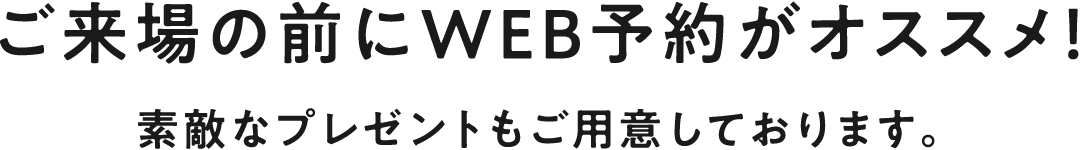 ご来場の前にWEB予約がオススメ！素敵なプレゼントもご用意しております。