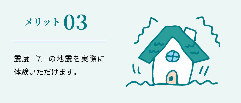 メリット03 震度『7』の地震を実際に体験いただけます。