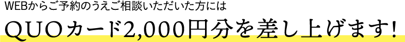 WEBからご予約のうえご相談いただいた方にはQUOカード2,000円分を差し上げます！