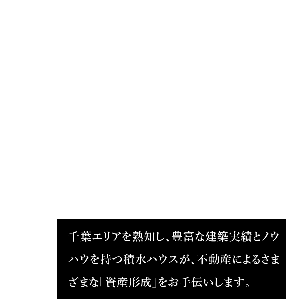 積水ハウス千葉エリア 千葉エリアを熟知し、豊富な建築実績とノウハウを持つ積水ハウスが、不動産によるさまざまな「資産形成」をお手伝いします。
