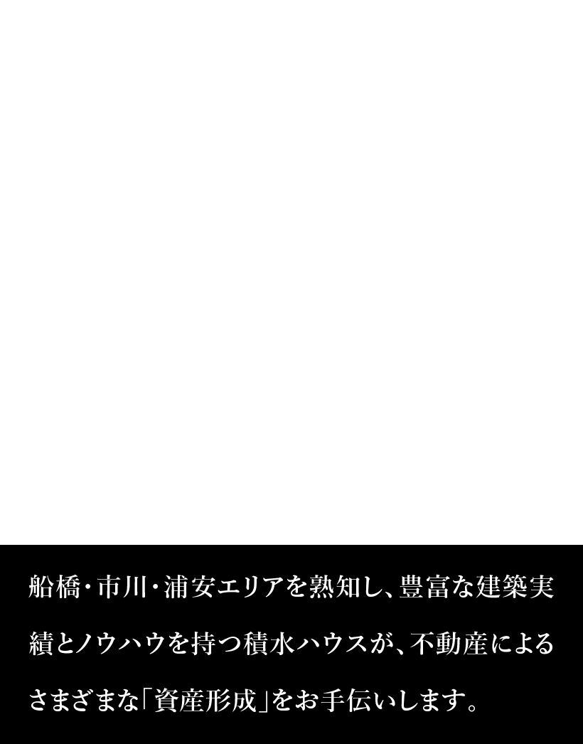 積水ハウス船橋エリア 船橋・市川・浦安エリアを熟知し、豊富な建築実績とノウハウを持つ積水ハウスが、不動産によるさまざまな「資産形成」をお手伝いします。