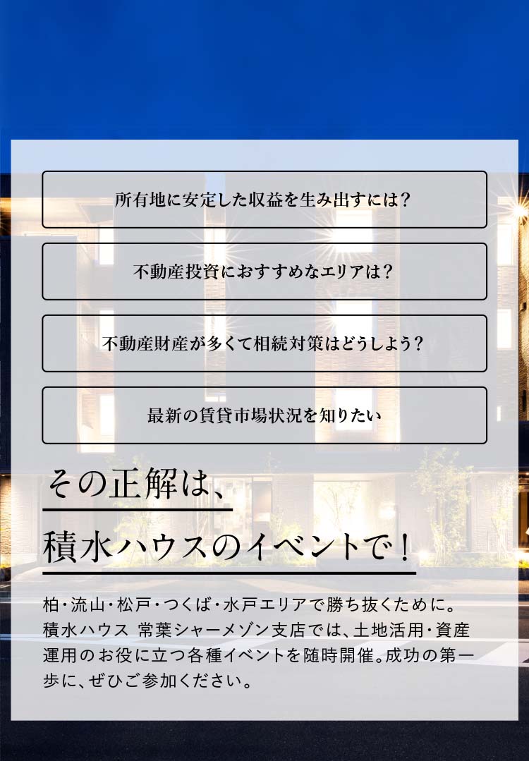 所有地に安定した収益を生み出すには？不動産投資におすすめなエリアは？不動産財産が多くて相続対策はどうしよう？最新の賃貸市場状況を知りたい。その正解は、積水ハウスのイベントで！柏・流山・松戸・つくば・水戸エリアで勝ち抜くために。積水ハウス 常葉シャーメゾン支店では、土地活用・資産活用のお役に立つ各種イベントを随時開催。成功の第一歩に、ぜひご参加ください。