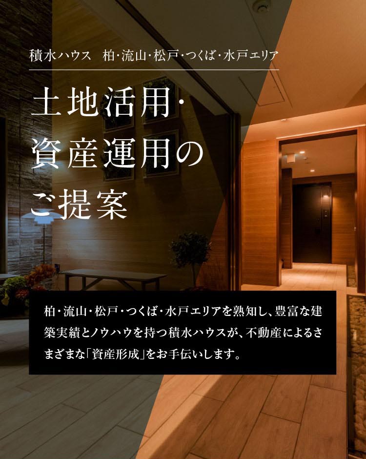 積水ハウス柏・流山・松戸・つくば・水戸エリア 柏・流山・松戸・つくば・水戸エリアを熟知し、豊富な建築実績とノウハウを持つ積水ハウスが、不動産によるさまざまな「資産形成」をお手伝いします。