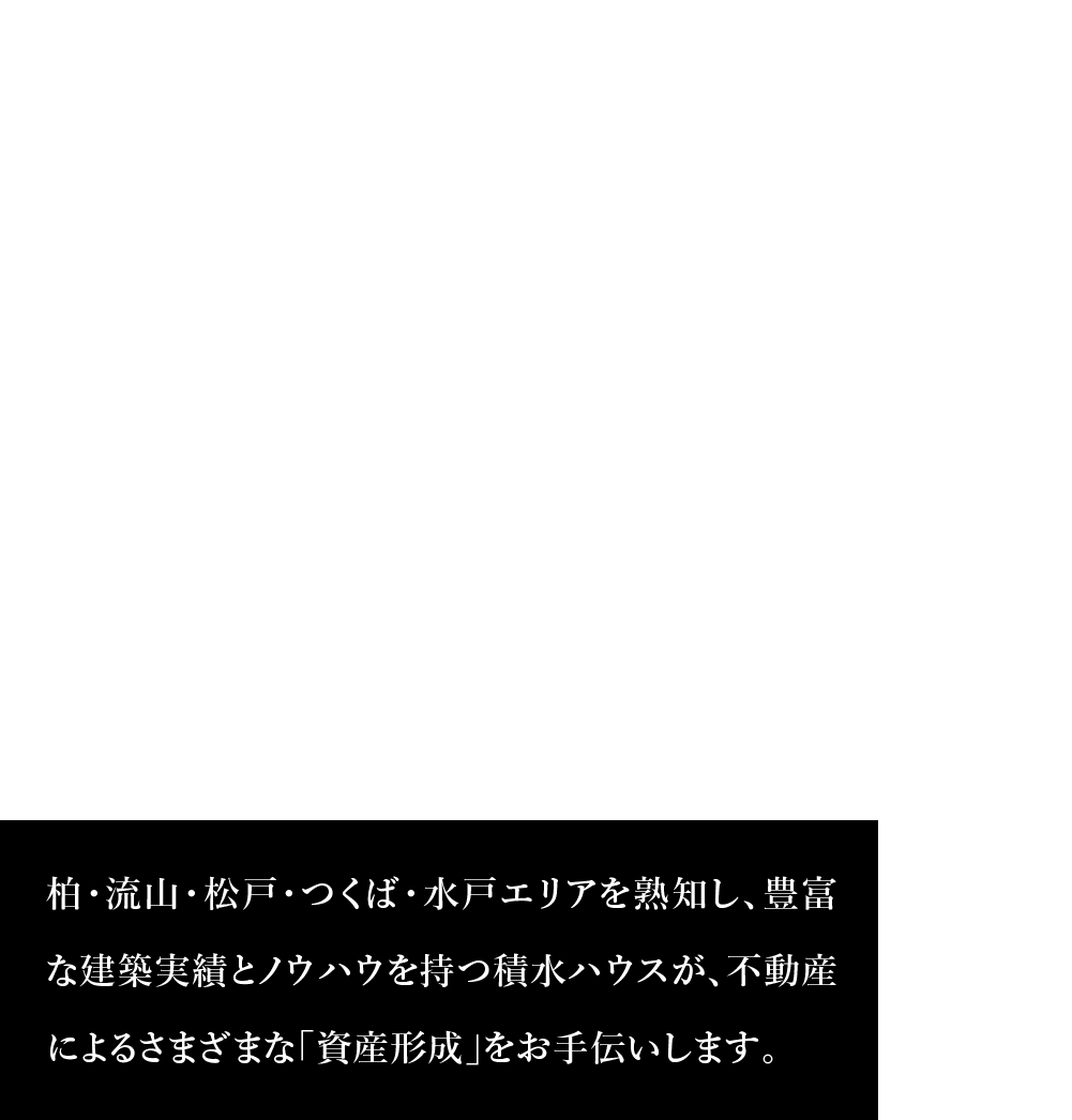 積水ハウス柏・流山・松戸・つくば・水戸エリア 柏・流山・松戸・つくば・水戸エリアを熟知し、豊富な建築実績とノウハウを持つ積水ハウスが、不動産によるさまざまな「資産形成」をお手伝いします。