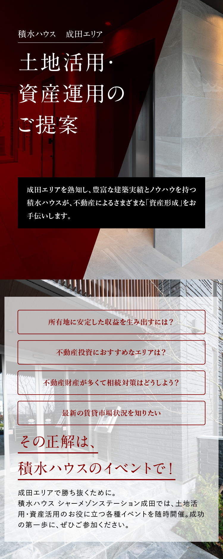 積水ハウス成田エリア 成田エリアを熟知し、豊富な建築実績とノウハウを持つ積水ハウスが、不動産によるさまざまな「資産形成」をお手伝いします。所有地に安定した収益を生み出すには？不動産投資におすすめなエリアは？不動産財産が多くて相続対策はどうしよう？最新の賃貸市場状況を知りたい。その正解は、積水ハウスのイベントで！成田エリアで勝ち抜くために。積水ハウス シャーメゾンステーション成⽥では、土地活用・資産運用のお役に立つ各種イベントを随時開催。成功の第一歩に、ぜひご参加ください。