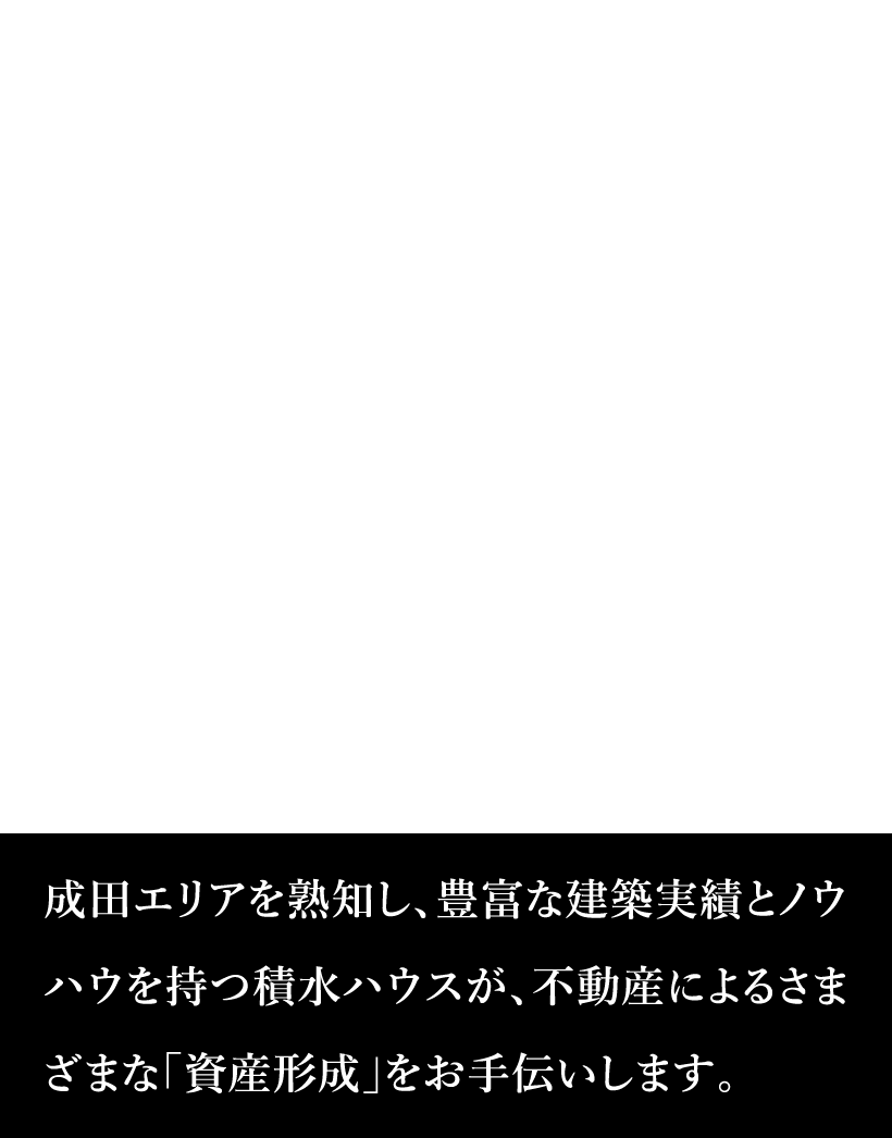 積水ハウス成田エリア 成田エリアを熟知し、豊富な建築実績とノウハウを持つ積水ハウスが、不動産によるさまざまな「資産形成」をお手伝いします。