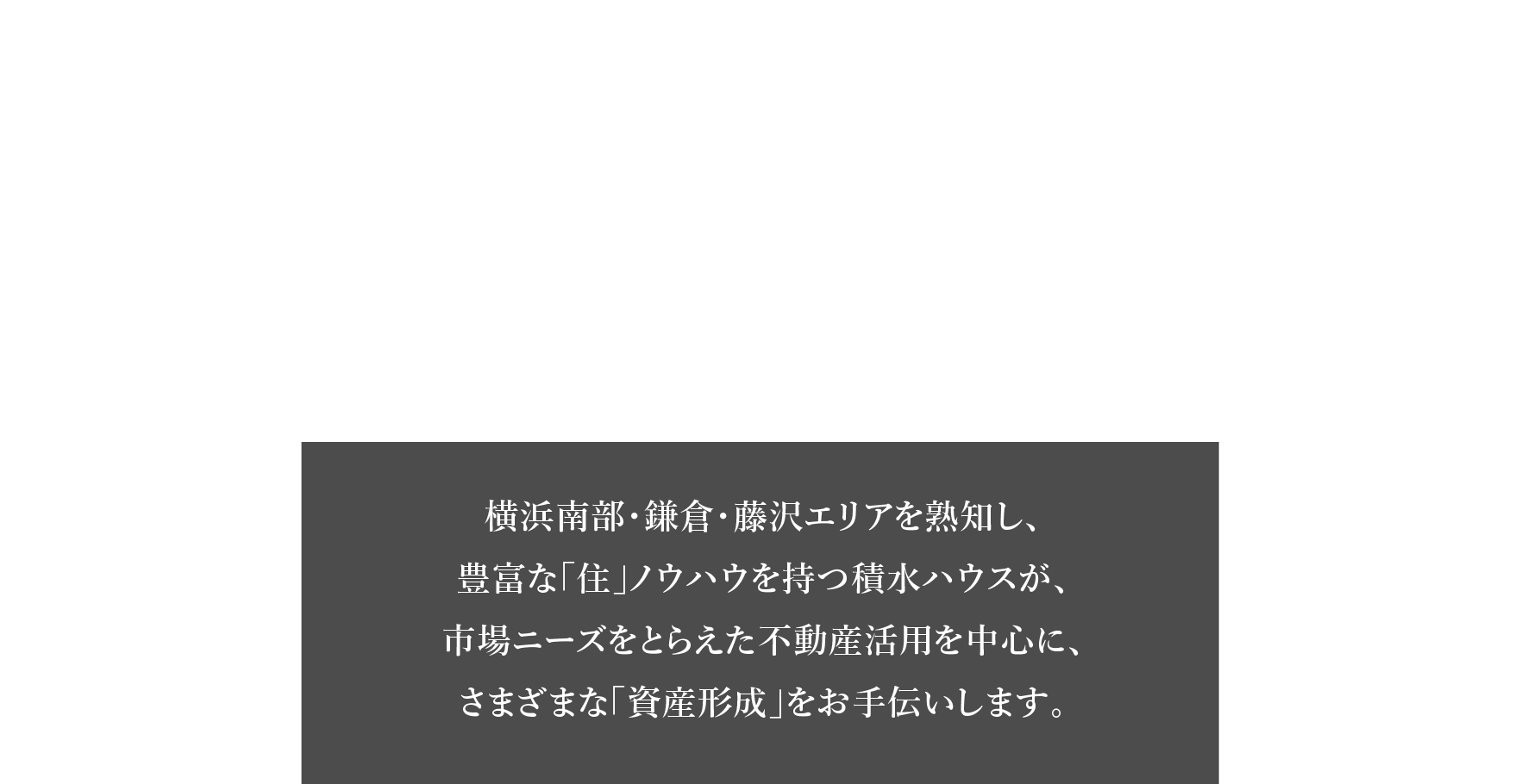 積水ハウス横浜南部・鎌倉・藤沢エリア 土地活用・資産運用のご提案 横浜南部・鎌倉・藤沢エリアを熟知し、豊富な「住」ノウハウを持つ積水ハウスが、市場ニーズをとらえた不動産活用を中心に、さまざまな「資産形成」をお手伝いします。
