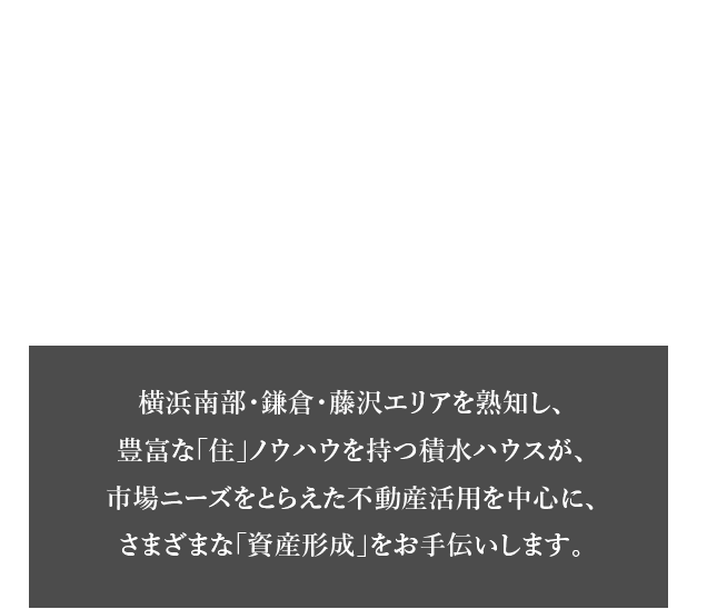 積水ハウス横浜南部・鎌倉・藤沢エリア 土地活用・資産運用のご提案 横浜南部・鎌倉・藤沢エリアを熟知し、豊富な「住」ノウハウを持つ積水ハウスが、市場ニーズをとらえた不動産活用を中心に、さまざまな「資産形成」をお手伝いします。
