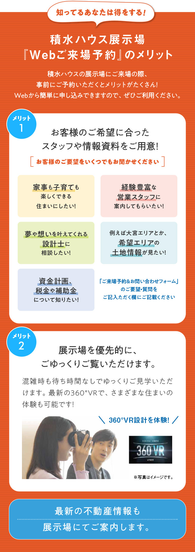 知ってるあなたは得をする!積水ハウス展示場『Webご来場予約』のメリット 積水ハウスの展示場にご来場の際、事前にご予約いただくとメリットがたくさん!Webから簡単に申し込みできますので、ぜひご利用ください。メリット1:お客様のご希望に合ったスタッフや情報資料をご用意!メリット2:展示場を、優先的にご見学! 最新の不動産情報も展示場にてご案内します。