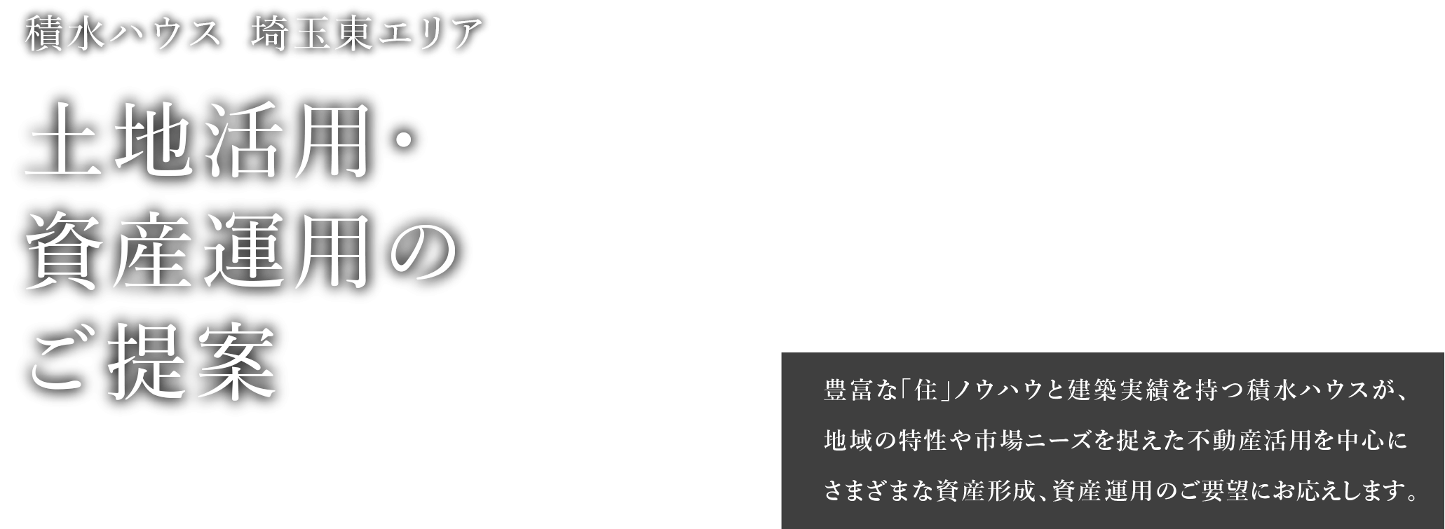 積水ハウス 埼玉東エリア 土地活用・資産運用のご提案 豊富な「住」ノウハウと建築実績を持つ積水ハウスが、地域の特性や市場ニーズを捉えた不動産活用を中心にさまざまな資産形成、資産運用のご要望にお応えします。