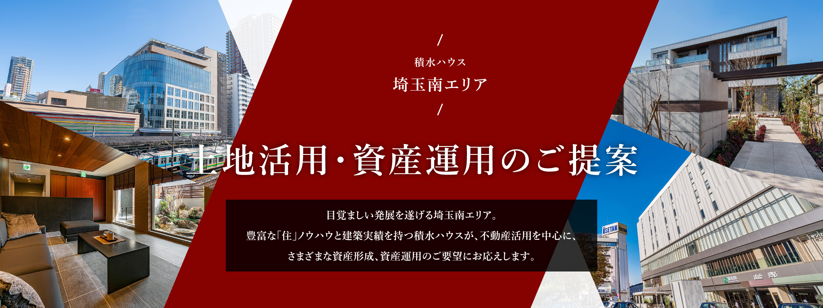 積水ハウス 埼玉南エリア 土地活用・資産運用のご提案 目覚ましい発展を遂げる埼玉南エリア。豊富な「住」ノウハウと建築実績を持つ積水ハウスが、不動産活用を中心に、さまざまな資産形成、資産運用のご要望にお応えします。