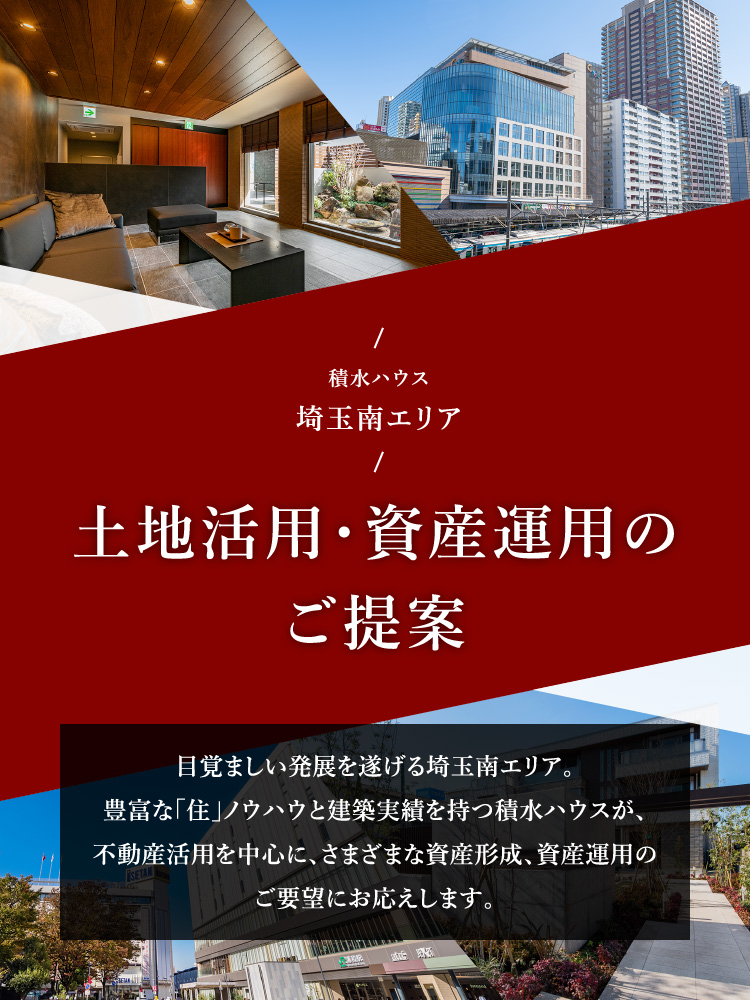 積水ハウス 埼玉南エリア 土地活用・資産運用のご提案 目覚ましい発展を遂げる埼玉南エリア。豊富な「住」ノウハウと建築実績を持つ積水ハウスが、不動産活用を中心に、さまざまな資産形成、資産運用のご要望にお応えします。