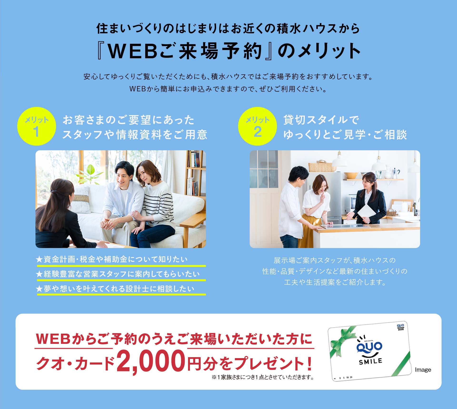 住まいづくりのはじまりはお近くの積水ハウスから『WEBご来場予約』のメリット 1:お客さまのご要望にあったスタッフや情報資料をご用意、2:貸切スタイルでゆっくりとご見学・ご相談、WEBからご予約のうえご来場いただいた方にクオ・カード2,000円分をプレゼント！