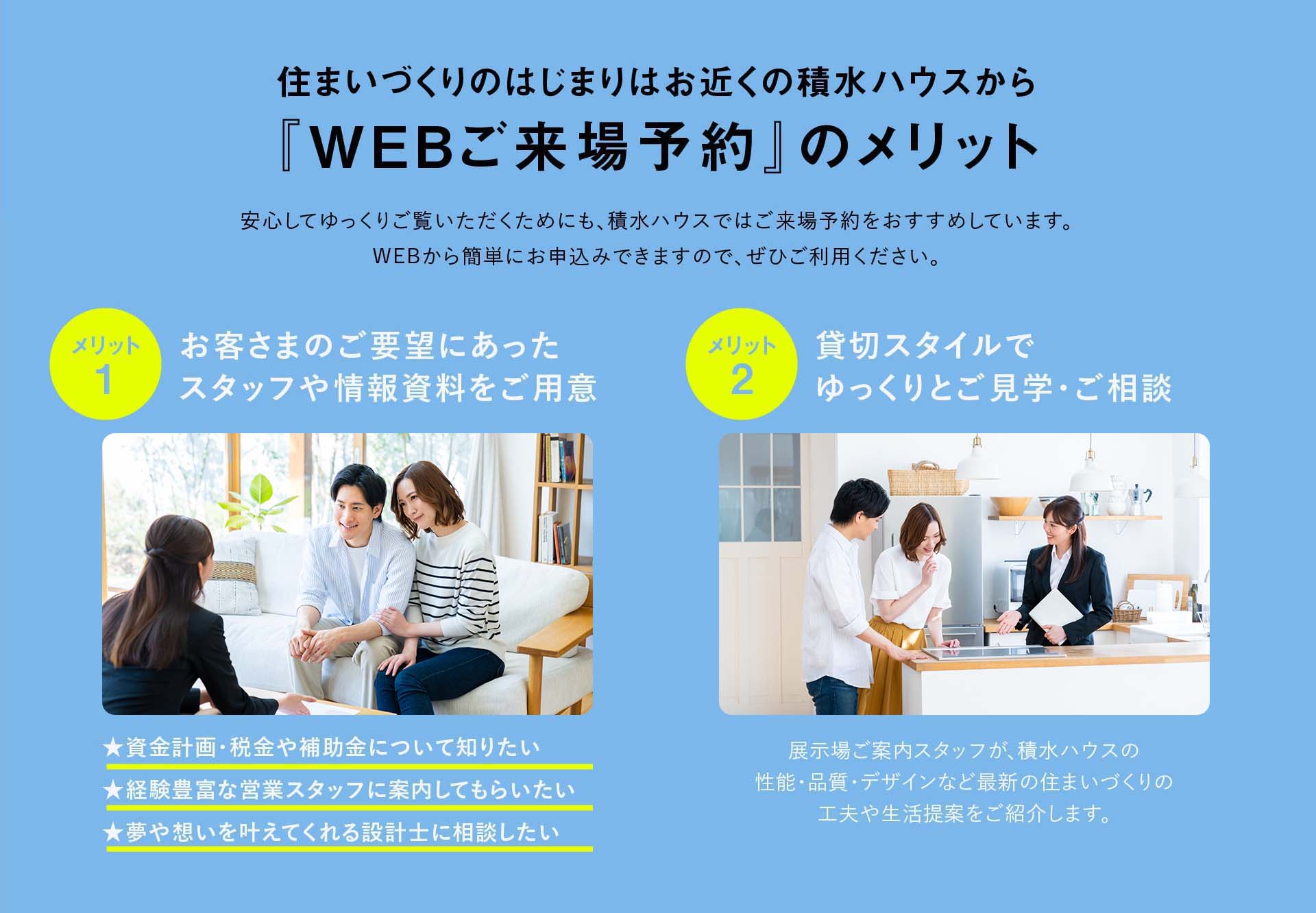 住まいづくりのはじまりはお近くの積水ハウスから『WEBご来場予約』のメリット 1:お客さまのご要望にあったスタッフや情報資料をご用意、2:貸切スタイルでゆっくりとご見学・ご相談