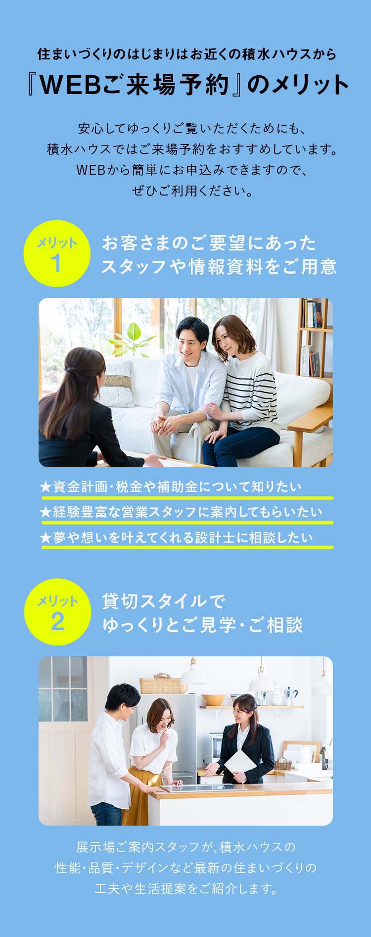住まいづくりのはじまりはお近くの積水ハウスから『WEBご来場予約』のメリット 1:お客さまのご要望にあったスタッフや情報資料をご用意、2:貸切スタイルでゆっくりとご見学・ご相談