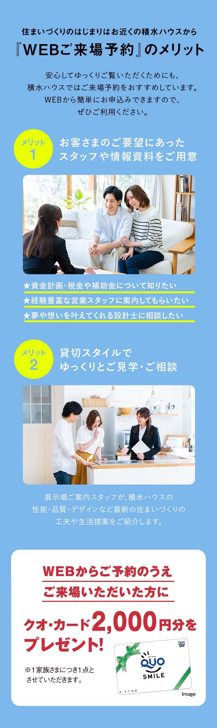 住まいづくりのはじまりはお近くの積水ハウスから『WEBご来場予約』のメリット 1:お客さまのご要望にあったスタッフや情報資料をご用意、2:貸切スタイルでゆっくりとご見学・ご相談、WEBからご予約のうえご来場いただいた方にクオ・カード2,000円分をプレゼント！
