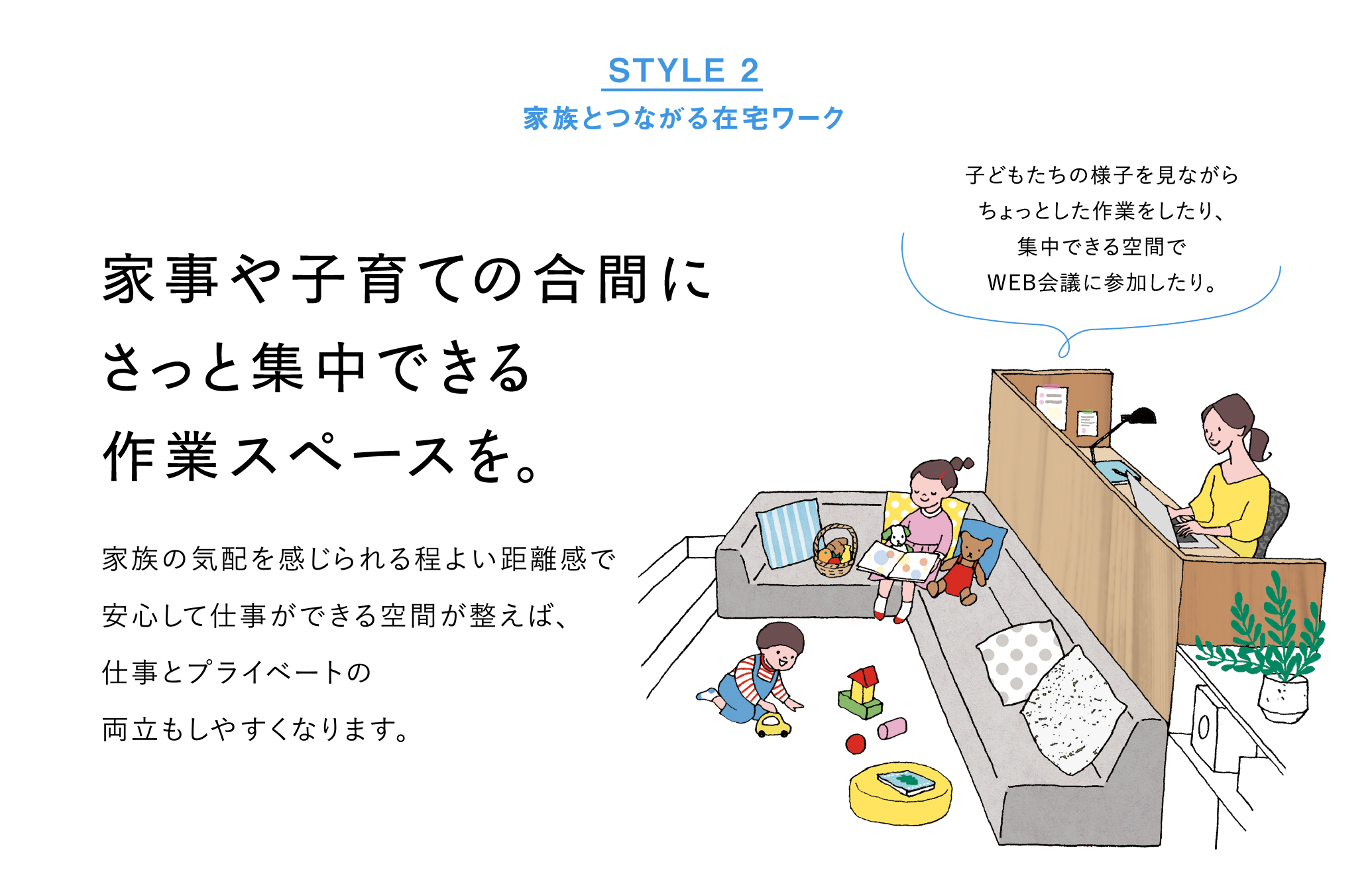 STYLE2 家族とつながる在宅ワーク：家事や子育ての合間にさっと集中できる作業スペースを。家族の気配を感じられる程よい距離感で、安心して仕事ができる空間が整えば、仕事とプライベートの両立もしやすくなります。