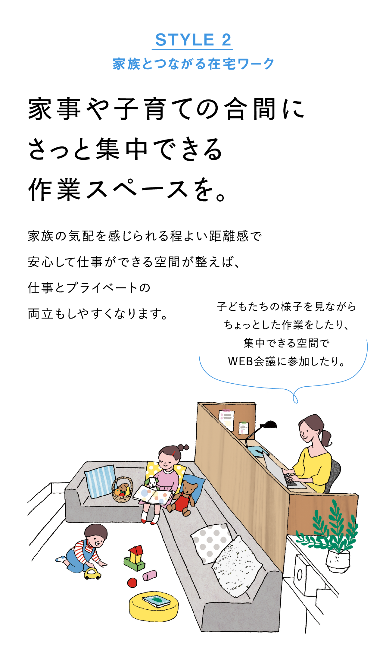 STYLE2 家族とつながる在宅ワーク：家事や子育ての合間にさっと集中できる作業スペースを。家族の気配を感じられる程よい距離感で、安心して仕事ができる空間が整えば、仕事とプライベートの両立もしやすくなります。