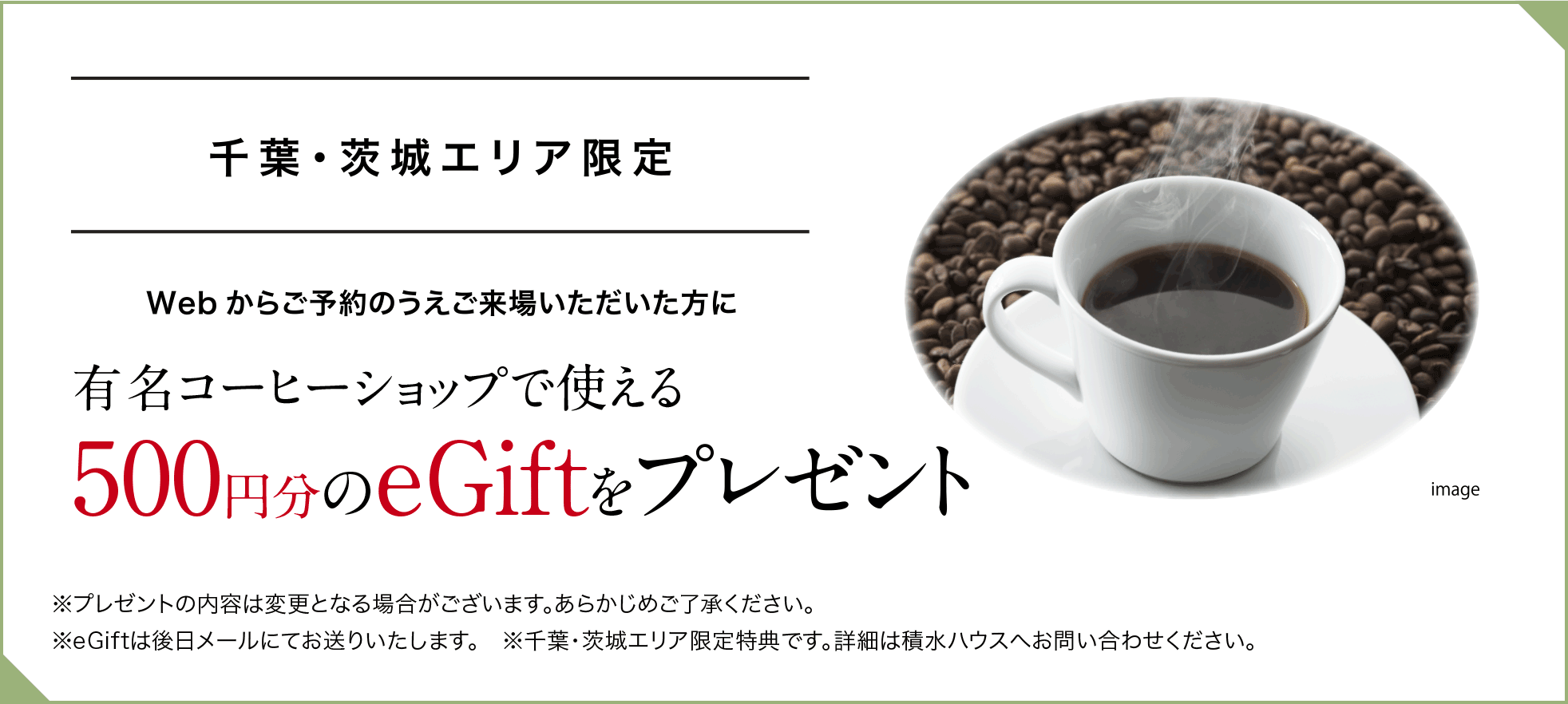 千葉・茨城エリア限定 Webからご予約のうえご来場いただいた方に有名コーヒーショップで使える500円分のeGiftをプレゼント