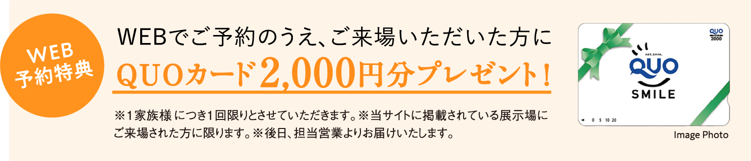 WEB予約特典 WEBでご予約のうえ、ご来場いただいた方に QUOカード2,000円分プレゼント！※1家族様につき1回限りとさせていただきます。※当サイトに掲載されている展示場にご来場された方に限ります。※後日、担当営業よりお届けいたします。