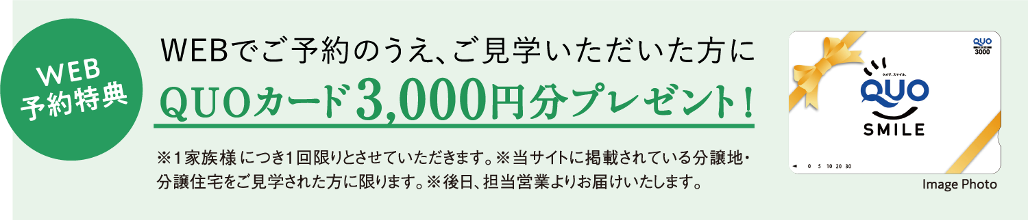 WEB予約特典 WEBでご予約のうえ、ご来場いただいた方に QUOカード3,000円分プレゼント！※1家族様につき1回限りとさせていただきます。※当サイトに掲載されている分譲地・分譲住宅をご見学された方に限ります。※後日、担当営業よりお届けいたします。