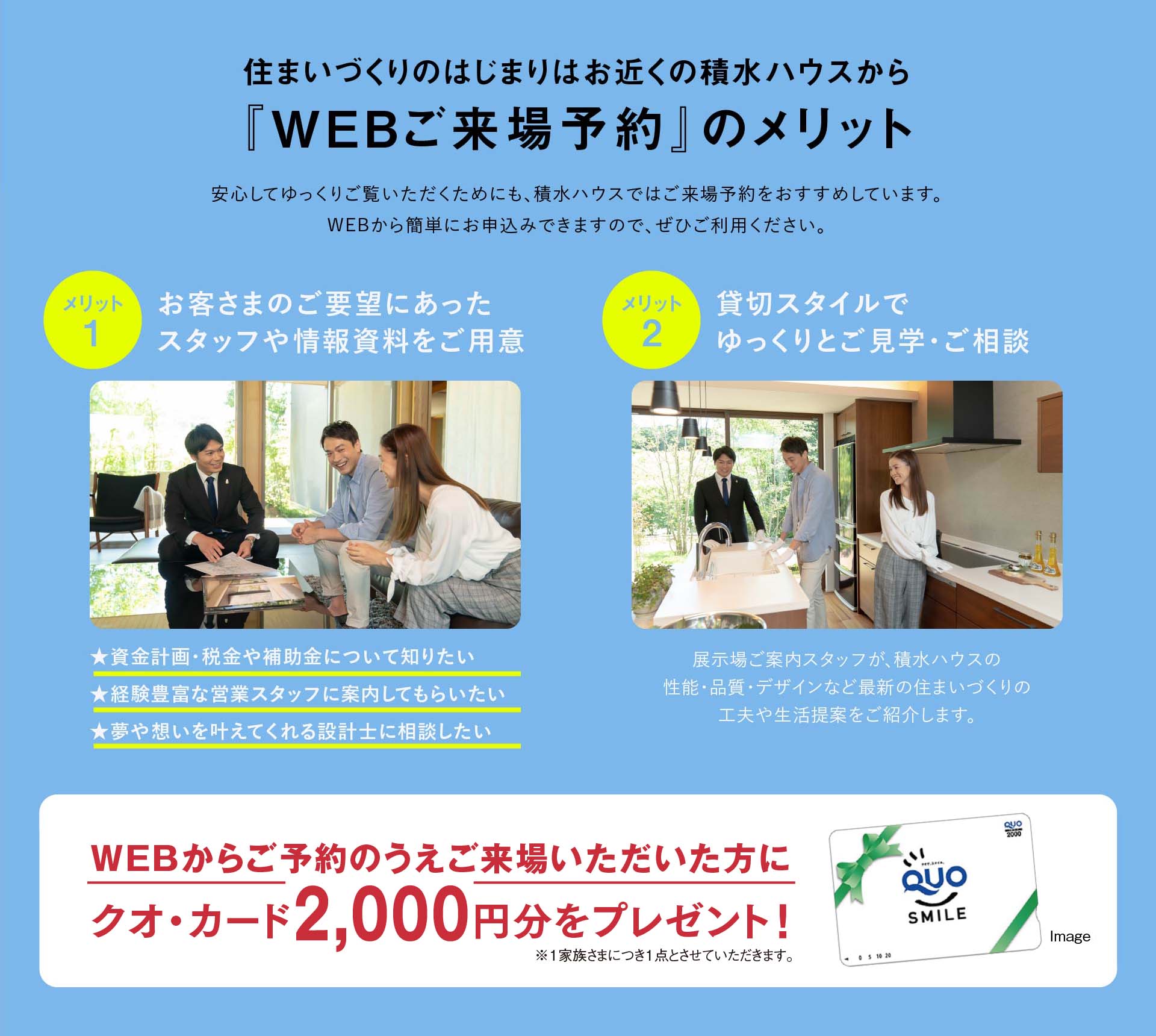 住まいづくりのはじまりはお近くの積水ハウスから『WEBご来場予約』のメリット 1:お客さまのご要望にあったスタッフや情報資料をご用意、2:貸切スタイルでゆっくりとご見学・ご相談、WEBからご予約のうえご来場いただいた方にクオ・カード2,000円分をプレゼント!