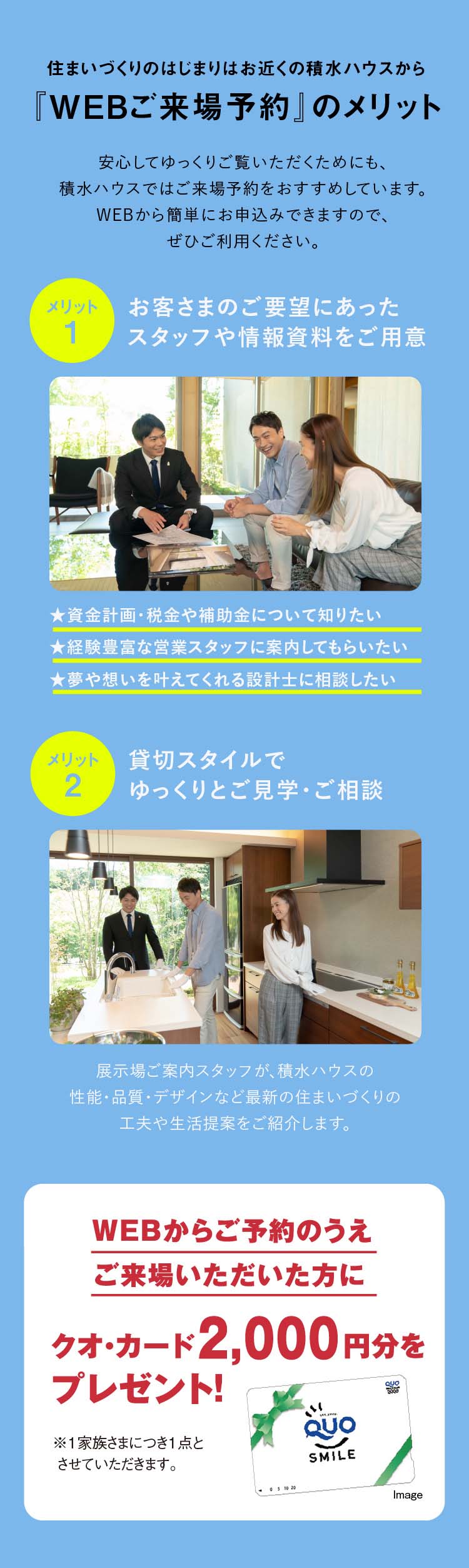 住まいづくりのはじまりはお近くの積水ハウスから『WEBご来場予約』のメリット 1:お客さまのご要望にあったスタッフや情報資料をご用意、2:貸切スタイルでゆっくりとご見学・ご相談、WEBからご予約のうえご来場いただいた方にクオ・カード2,000円分をプレゼント!