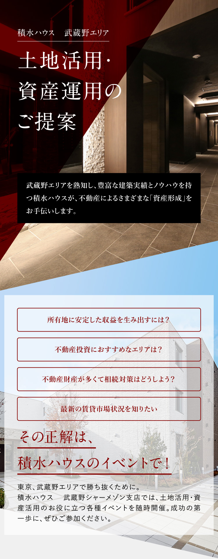 積水ハウス武蔵野エリア 土地活用・資産運用のご提案 武蔵野エリアを熟知し、豊富な建築実績とノウハウを持つ積水ハウスが、不動産によるさまざまな「資産形成」をお手伝いします。所有地に安定した収益を生み出すには？不動産投資におすすめなエリアは？不動産財産が多くて相続対策はどうしよう？最新の賃貸市場状況を知りたい。その正解は、積水ハウスのイベントで！東京、武蔵野エリアで勝ち抜くために。積水ハウス 武蔵野シャーメゾン支店では、土地活用・資産活用のお役に立つ各種イベントを随時開催。成功の第一歩に、ぜひご参加ください。