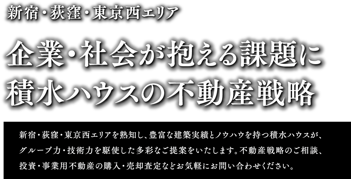 新宿・荻窪・東京西エリア 企業・社会が抱える課題に積水ハウスの不動産戦略 新宿・荻窪・東京西エリアを熟知し、豊富な建築実績とノウハウを持つ積水ハウスが、グループ力・技術力を駆使した多彩なご提案をいたします。不動産戦略のご相談、投資・事業用不動産の購入・売却査定などお気軽にお問い合わせください。