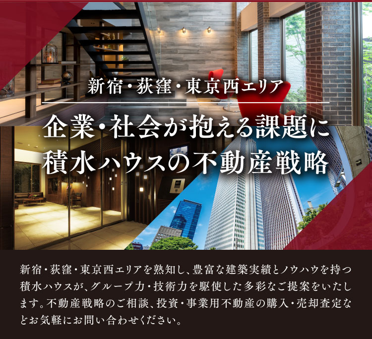 新宿・荻窪・東京西エリア 企業・社会が抱える課題に積水ハウスの不動産戦略 新宿・荻窪・東京西エリアを熟知し、豊富な建築実績とノウハウを持つ積水ハウスが、グループ力・技術力を駆使した多彩なご提案をいたします。不動産戦略のご相談、投資・事業用不動産の購入・売却査定などお気軽にお問い合わせください。