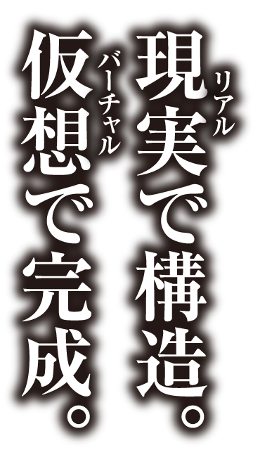 現実（リアル）で構造。仮想（バーチャル）で完成。