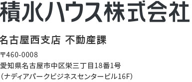 積水ハウス株式会社 名古屋西支店 不動産課 〒460-0008 愛知県名古屋市中区栄三丁目18番1号（ナディアパークビジネスセンタービル16F）