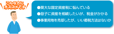 ●莫大な固定資産税に悩んでいる ●息子に資産を相続したいが、税金がかかる ●事業用地を売却したが、いい節税方法はないか