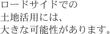 ロードサイドでの土地活用には、大きな可能性があります。
